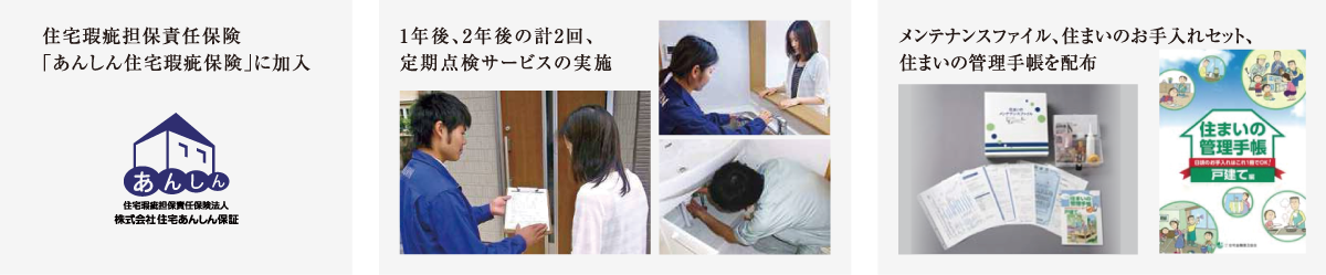住宅瑕疵担保責任保険「あんしん住宅瑕疵保険」に加入。1年後、2年後の計2回、定期点検サービスの実施。メンテナンスファイル、住まいのお手入れセット、
			住まいの管理手帳を配布
